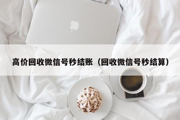 高价回收微信号秒结账（回收微信号秒结算）