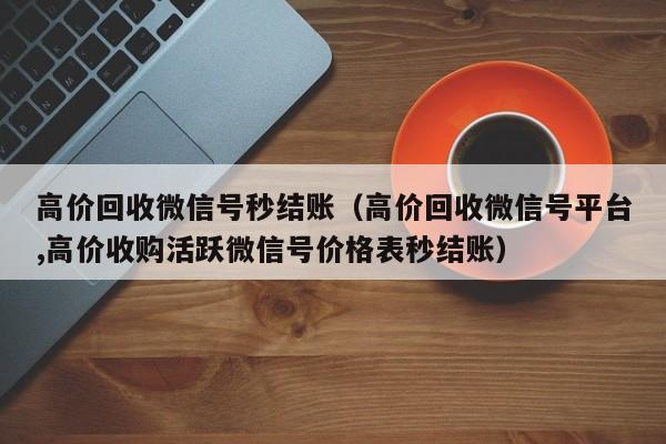 高价回收微信号秒结账（高价回收微信号平台,高价收购活跃微信号价格表秒结账）