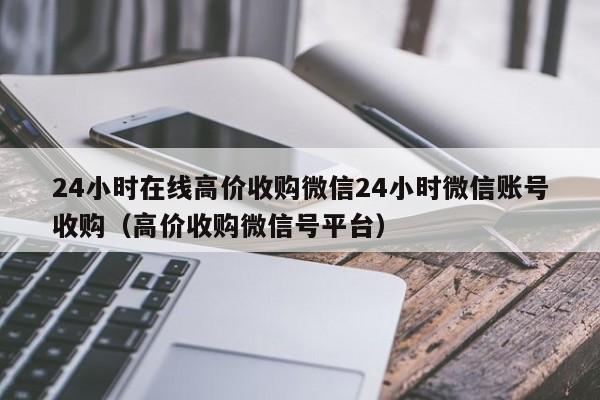 24小时在线高价收购微信24小时微信账号收购（高价收购微信号平台）