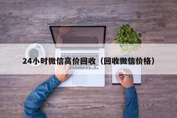 24小时微信高价回收（回收微信价格）